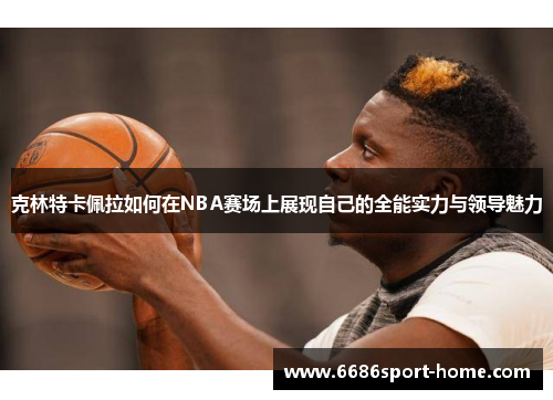 克林特卡佩拉如何在NBA赛场上展现自己的全能实力与领导魅力
