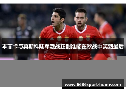 本菲卡与莫斯科陆军激战正酣谁能在欧战中笑到最后